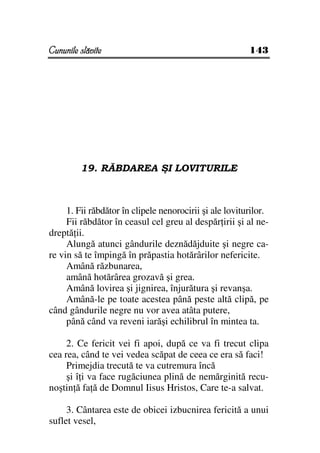 Cununile slăvite                                         143




         19. RĂBDAREA ŞI LOVITURILE



     1. Fii răbdător în clipele nenorocirii şi ale loviturilor.
     Fii răbdător în ceasul cel greu al despăr irii şi al ne-
dreptă ii.
     Alungă atunci gândurile deznădăjduite şi negre ca-
re vin să te împingă în prăpastia hotărârilor nefericite.
     Amână răzbunarea,
     amână hotărârea grozavă şi grea.
     Amână lovirea şi jignirea, înjurătura şi revanşa.
     Amână-le pe toate acestea până peste altă clipă, pe
când gândurile negre nu vor avea atâta putere,
     până când va reveni iarăşi echilibrul în mintea ta.

     2. Ce fericit vei fi apoi, după ce va fi trecut clipa
cea rea, când te vei vedea scăpat de ceea ce era să faci!
     Primejdia trecută te va cutremura încă
     şi î i va face rugăciunea plină de nemărginită recu-
noştin ă fa ă de Domnul Iisus Hristos, Care te-a salvat.

     3. Cântarea este de obicei izbucnirea fericită a unui
suflet vesel,
 