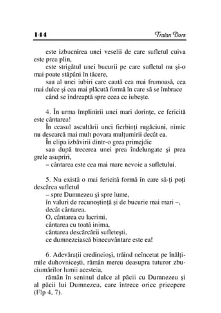 144                                           Traian Dorz

     este izbucnirea unei veselii de care sufletul cuiva
este prea plin,
     este strigătul unei bucurii pe care sufletul nu şi-o
mai poate stăpâni în tăcere,
     sau al unei iubiri care caută cea mai frumoasă, cea
mai dulce şi cea mai plăcută formă în care să se îmbrace
     când se îndreaptă spre ceea ce iubeşte.

     4. În urma împlinirii unei mari dorin e, ce fericită
este cântarea!
     În ceasul ascultării unei fierbin i rugăciuni, nimic
nu descarcă mai mult povara mul umirii decât ea.
     În clipa izbăvirii dintr-o grea primejdie
     sau după trecerea unei prea îndelungate şi prea
grele asupriri,
     – cântarea este cea mai mare nevoie a sufletului.

    5. Nu există o mai fericită formă în care să- i po i
descărca sufletul
    – spre Dumnezeu şi spre lume,
    în valuri de recunoştin ă şi de bucurie mai mari –,
    decât cântarea.
    O, cântarea cu lacrimi,
    cântarea cu toată inima,
    cântarea descărcării sufleteşti,
    ce dumnezeiască binecuvântare este ea!

    6. Adevăra ii credincioşi, trăind neîncetat pe înăl i-
mile duhovniceşti, rămân mereu deasupra tuturor zbu-
ciumărilor lumii acesteia,
    rămân în seninul dulce al păcii cu Dumnezeu şi
al păcii lui Dumnezeu, care întrece orice pricepere
(Flp 4, 7).
 
