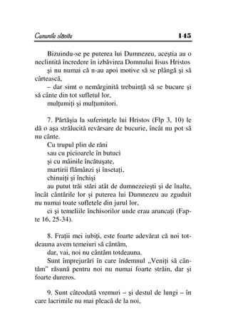 Cununile slăvite                                     145

     Bizuindu-se pe puterea lui Dumnezeu, aceştia au o
neclintită încredere în izbăvirea Domnului Iisus Hristos
     şi nu numai că n-au apoi motive să se plângă şi să
cârtească,
     – dar simt o nemărginită trebuin ă să se bucure şi
să cânte din tot sufletul lor,
     mul umi i şi mul umitori.

     7. Părtăşia la suferin ele lui Hristos (Flp 3, 10) le
dă o aşa strălucită revărsare de bucurie, încât nu pot să
nu cânte.
     Cu trupul plin de răni
     sau cu picioarele în butuci
     şi cu mâinile încătuşate,
     martirii flămânzi şi înseta i,
     chinui i şi închişi
     au putut trăi stări atât de dumnezeieşti şi de înalte,
încât cântările lor şi puterea lui Dumnezeu au zguduit
nu numai toate sufletele din jurul lor,
     ci şi temeliile închisorilor unde erau arunca i (Fap-
te 16, 25-34).

     8. Fra ii mei iubi i, este foarte adevărat că noi tot-
deauna avem temeiuri să cântăm,
     dar, vai, noi nu cântăm totdeauna.
     Sunt împrejurări în care îndemnul „Veni i să cân-
tăm” răsună pentru noi nu numai foarte străin, dar şi
foarte dureros.

    9. Sunt câteodată vremuri – şi destul de lungi – în
care lacrimile nu mai pleacă de la noi,
 
