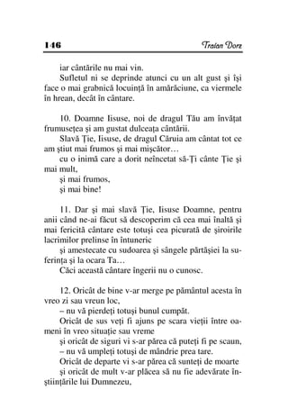 146                                             Traian Dorz

     iar cântările nu mai vin.
     Sufletul ni se deprinde atunci cu un alt gust şi îşi
face o mai grabnică locuin ă în amărăciune, ca viermele
în hrean, decât în cântare.

    10. Doamne Iisuse, noi de dragul Tău am învă at
frumuse ea şi am gustat dulcea a cântării.
    Slavă ie, Iisuse, de dragul Căruia am cântat tot ce
am ştiut mai frumos şi mai mişcător…
    cu o inimă care a dorit neîncetat să- i cânte ie şi
mai mult,
    şi mai frumos,
    şi mai bine!

     11. Dar şi mai slavă ie, Iisuse Doamne, pentru
anii când ne-ai făcut să descoperim că cea mai înaltă şi
mai fericită cântare este totuşi cea picurată de şiroirile
lacrimilor prelinse în întuneric
     şi amestecate cu sudoarea şi sângele părtăşiei la su-
ferin a şi la ocara Ta…
     Căci această cântare îngerii nu o cunosc.

     12. Oricât de bine v-ar merge pe pământul acesta în
vreo zi sau vreun loc,
     – nu vă pierde i totuşi bunul cumpăt.
     Oricât de sus ve i fi ajuns pe scara vie ii între oa-
meni în vreo situa ie sau vreme
     şi oricât de siguri vi s-ar părea că pute i fi pe scaun,
     – nu vă umple i totuşi de mândrie prea tare.
     Oricât de departe vi s-ar părea că sunte i de moarte
     şi oricât de mult v-ar plăcea să nu fie adevărate în-
ştiin ările lui Dumnezeu,
 