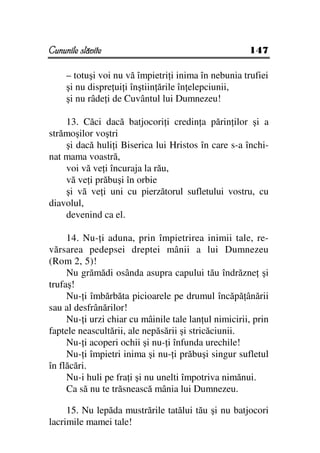 Cununile slăvite                                      147

     – totuşi voi nu vă împietri i inima în nebunia trufiei
     şi nu dispre ui i înştiin ările în elepciunii,
     şi nu râde i de Cuvântul lui Dumnezeu!

    13. Căci dacă batjocori i credin a părin ilor şi a
strămoşilor voştri
    şi dacă huli i Biserica lui Hristos în care s-a închi-
nat mama voastră,
    voi vă ve i încuraja la rău,
    vă ve i prăbuşi în orbie
    şi vă ve i uni cu pierzătorul sufletului vostru, cu
diavolul,
    devenind ca el.

     14. Nu- i aduna, prin împietrirea inimii tale, re-
vărsarea pedepsei dreptei mânii a lui Dumnezeu
(Rom 2, 5)!
     Nu grămădi osânda asupra capului tău îndrăzne şi
trufaş!
     Nu- i îmbărbăta picioarele pe drumul încăpă ânării
sau al desfrânărilor!
     Nu- i urzi chiar cu mâinile tale lan ul nimicirii, prin
faptele neascultării, ale nepăsării şi stricăciunii.
     Nu- i acoperi ochii şi nu- i înfunda urechile!
     Nu- i împietri inima şi nu- i prăbuşi singur sufletul
în flăcări.
     Nu-i huli pe fra i şi nu unelti împotriva nimănui.
     Ca să nu te trăsnească mânia lui Dumnezeu.

     15. Nu lepăda mustrările tatălui tău şi nu batjocori
lacrimile mamei tale!
 