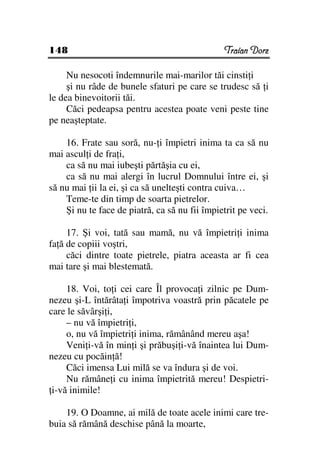 148                                            Traian Dorz

     Nu nesocoti îndemnurile mai-marilor tăi cinsti i
     şi nu râde de bunele sfaturi pe care se trudesc să i
le dea binevoitorii tăi.
     Căci pedeapsa pentru acestea poate veni peste tine
pe neaşteptate.

    16. Frate sau soră, nu- i împietri inima ta ca să nu
mai ascul i de fra i,
    ca să nu mai iubeşti părtăşia cu ei,
    ca să nu mai alergi în lucrul Domnului între ei, şi
să nu mai ii la ei, şi ca să unelteşti contra cuiva…
    Teme-te din timp de soarta pietrelor.
    Şi nu te face de piatră, ca să nu fii împietrit pe veci.

     17. Şi voi, tată sau mamă, nu vă împietri i inima
fa ă de copiii voştri,
     căci dintre toate pietrele, piatra aceasta ar fi cea
mai tare şi mai blestemată.

     18. Voi, to i cei care Îl provoca i zilnic pe Dum-
nezeu şi-L întărâta i împotriva voastră prin păcatele pe
care le săvârşi i,
     – nu vă împietri i,
     o, nu vă împietri i inima, rămânând mereu aşa!
     Veni i-vă în min i şi prăbuşi i-vă înaintea lui Dum-
nezeu cu pocăin ă!
     Căci imensa Lui milă se va îndura şi de voi.
     Nu rămâne i cu inima împietrită mereu! Despietri-
 i-vă inimile!

    19. O Doamne, ai milă de toate acele inimi care tre-
buia să rămână deschise până la moarte,
 