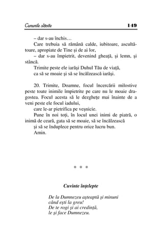 Cununile slăvite                                  149

    – dar s-au închis…
    Care trebuia să rămână calde, iubitoare, ascultă-
toare, apropiate de Tine şi de ai lor,
    – dar s-au împietrit, devenind ghea ă, şi lemn, şi
stâncă.
    Trimite peste ele iarăşi Duhul Tău de via ă,
    ca să se moaie şi să se încălzească iarăşi.

    20. Trimite, Doamne, focul încercării milostive
peste toate inimile împietrite pe care nu le moaie dra-
gostea. Focul acesta să le dezghe e mai înainte de a
veni peste ele focul iadului,
    care le-ar pietrifica pe veşnicie.
    Pune în noi to i, în locul unei inimi de piatră, o
inimă de ceară, gata să se moaie, să se încălzească
    şi să se înduplece pentru orice lucru bun.
    Amin.




                         * * *


                     Cuvinte în elepte

              De la Dumnezeu aşteaptă şi minuni
              când eşti la greu!
              De te rogi şi ai credin ă,
              le şi face Dumnezeu.
 