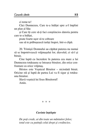 Cununile slăvite                                        15

    ci teme-te!
    Căci Dumnezeu, Care te-a înăl at spre a-I împlini
un plan al Său
    şi Care î i cere să- i faci conştiincios datoria pentru
care te-a înăl at,
    poate foarte uşor să te coboare
    sau să te prăbuşească iarăşi înapoi, într-o clipă.

    20. Trimişii Domnului au căpătat puterea nu numai
să se împotrivească vrăjmaşului lor, diavolul, ci să-l şi
biruie.
     Cine luptă cu încredere în puterea cea mare a lui
Dumnezeu totdeauna se întoarce biruitor, din orice con-
fruntare cu orice vrăjmaş.
    Hristos este Veşnicul Biruitor – niciodată biruit.
Oricine stă şi luptă de partea Lui va fi sigur şi totdea-
una biruitor.
    Slavă veşnică lui Iisus Biruitorul!
    Amin.




                         * * *


                    Cuvinte în elepte

     De po i crede, ai din toate un mântuitor folos;
     totul este cu putin ă celui drept şi credincios.
 