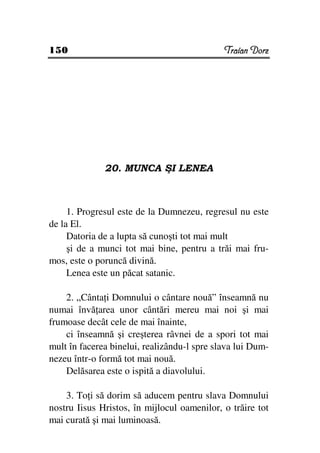 150                                          Traian Dorz




              20. MUNCA ŞI LENEA



     1. Progresul este de la Dumnezeu, regresul nu este
de la El.
     Datoria de a lupta să cunoşti tot mai mult
     şi de a munci tot mai bine, pentru a trăi mai fru-
mos, este o poruncă divină.
     Lenea este un păcat satanic.

    2. „Cânta i Domnului o cântare nouă” înseamnă nu
numai învă area unor cântări mereu mai noi şi mai
frumoase decât cele de mai înainte,
    ci înseamnă şi creşterea râvnei de a spori tot mai
mult în facerea binelui, realizându-l spre slava lui Dum-
nezeu într-o formă tot mai nouă.
    Delăsarea este o ispită a diavolului.

    3. To i să dorim să aducem pentru slava Domnului
nostru Iisus Hristos, în mijlocul oamenilor, o trăire tot
mai curată şi mai luminoasă.
 
