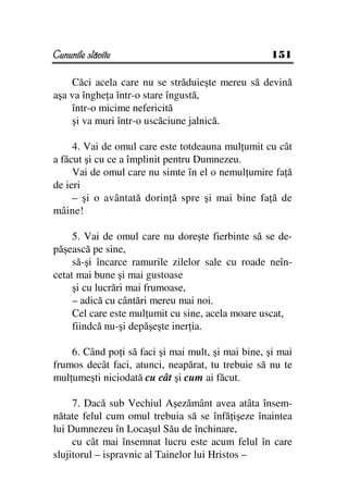 Cununile slăvite                                    151

    Căci acela care nu se străduieşte mereu să devină
aşa va înghe a într-o stare îngustă,
    într-o micime nefericită
    şi va muri într-o uscăciune jalnică.

     4. Vai de omul care este totdeauna mul umit cu cât
a făcut şi cu ce a împlinit pentru Dumnezeu.
     Vai de omul care nu simte în el o nemul umire fa ă
de ieri
     – şi o avântată dorin ă spre şi mai bine fa ă de
mâine!

     5. Vai de omul care nu doreşte fierbinte să se de-
păşească pe sine,
     să-şi încarce ramurile zilelor sale cu roade neîn-
cetat mai bune şi mai gustoase
     şi cu lucrări mai frumoase,
     – adică cu cântări mereu mai noi.
     Cel care este mul umit cu sine, acela moare uscat,
     fiindcă nu-şi depăşeşte iner ia.

    6. Când po i să faci şi mai mult, şi mai bine, şi mai
frumos decât faci, atunci, neapărat, tu trebuie să nu te
mul umeşti niciodată cu cât şi cum ai făcut.

     7. Dacă sub Vechiul Aşezământ avea atâta însem-
nătate felul cum omul trebuia să se înfă işeze înaintea
lui Dumnezeu în Locaşul Său de închinare,
     cu cât mai însemnat lucru este acum felul în care
slujitorul – ispravnic al Tainelor lui Hristos –
 