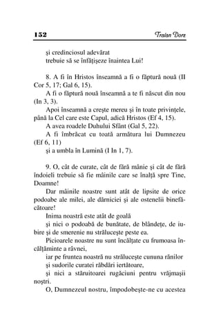152                                           Traian Dorz

    şi credinciosul adevărat
    trebuie să se înfă işeze înaintea Lui!

     8. A fi în Hristos înseamnă a fi o făptură nouă (II
Cor 5, 17; Gal 6, 15).
     A fi o făptură nouă înseamnă a te fi născut din nou
(In 3, 3).
     Apoi înseamnă a creşte mereu şi în toate privin ele,
până la Cel care este Capul, adică Hristos (Ef 4, 15).
     A avea roadele Duhului Sfânt (Gal 5, 22).
     A fi îmbrăcat cu toată armătura lui Dumnezeu
(Ef 6, 11)
     şi a umbla în Lumină (I In 1, 7).

     9. O, cât de curate, cât de fără mânie şi cât de fără
îndoieli trebuie să fie mâinile care se înal ă spre Tine,
Doamne!
     Dar mâinile noastre sunt atât de lipsite de orice
podoabe ale milei, ale dărniciei şi ale ostenelii binefă-
cătoare!
     Inima noastră este atât de goală
     şi nici o podoabă de bunătate, de blânde e, de iu-
bire şi de smerenie nu străluceşte peste ea.
     Picioarele noastre nu sunt încăl ate cu frumoasa în-
căl ăminte a râvnei,
     iar pe fruntea noastră nu străluceşte cununa rănilor
     şi sudorile curatei răbdări iertătoare,
     şi nici a stăruitoarei rugăciuni pentru vrăjmaşii
noştri.
     O, Dumnezeul nostru, împodobeşte-ne cu acestea
 