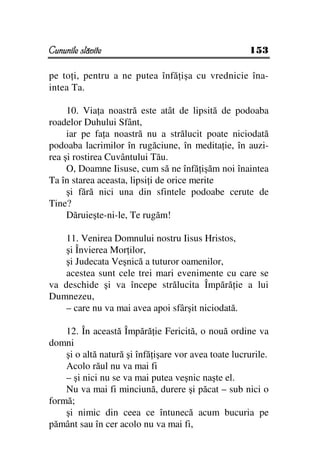 Cununile slăvite                                      153

pe to i, pentru a ne putea înfă işa cu vrednicie îna-
intea Ta.

     10. Via a noastră este atât de lipsită de podoaba
roadelor Duhului Sfânt,
     iar pe fa a noastră nu a strălucit poate niciodată
podoaba lacrimilor în rugăciune, în medita ie, în auzi-
rea şi rostirea Cuvântului Tău.
     O, Doamne Iisuse, cum să ne înfă işăm noi înaintea
Ta în starea aceasta, lipsi i de orice merite
     şi fără nici una din sfintele podoabe cerute de
Tine?
     Dăruieşte-ni-le, Te rugăm!

    11. Venirea Domnului nostru Iisus Hristos,
    şi Învierea Mor ilor,
    şi Judecata Veşnică a tuturor oamenilor,
    acestea sunt cele trei mari evenimente cu care se
va deschide şi va începe strălucita Împără ie a lui
Dumnezeu,
    – care nu va mai avea apoi sfârşit niciodată.

    12. În această Împără ie Fericită, o nouă ordine va
domni
    şi o altă natură şi înfă işare vor avea toate lucrurile.
    Acolo răul nu va mai fi
    – şi nici nu se va mai putea veşnic naşte el.
    Nu va mai fi minciună, durere şi păcat – sub nici o
formă;
    şi nimic din ceea ce întunecă acum bucuria pe
pământ sau în cer acolo nu va mai fi,
 