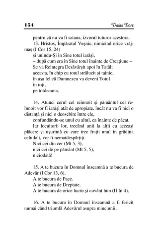 154                                             Traian Dorz

    pentru că nu va fi satana, izvorul tuturor acestora.
    13. Hristos, Împăratul Veşnic, nimicind orice vrăj-
maş (I Cor 15, 24)
    şi unindu-Şi în Sine totul iarăşi,
    – după cum era în Sine totul înainte de Crea iune –
    Se va Reintegra Desăvârşit apoi în Tatăl;
    aceasta, în chip cu totul strălucit şi tainic,
    în aşa fel că Dumnezeu va deveni Totul
    în to i,
    pe totdeauna.

     14. Atunci cerul cel reînnoit şi pământul cel re-
înnoit vor fi iarăşi atât de apropiate, încât nu va fi nici o
distan ă şi nici o deosebire între ele,
     confundându-se unul cu altul, ca înainte de păcat.
     Iar locuitorii lor, trecând unii la al ii cu aceeaşi
plăcere şi uşurin ă cu care trec fra ii unul în grădina
celuilalt, vor fi nemaidespăr i i.
     Nici cei din cer (Mt 5, 3),
     nici cei de pe pământ (Mt 5, 5),
     niciodată!

   15. A te bucura în Domnul înseamnă a te bucura de
Adevăr (I Cor 13, 6).
   A te bucura de Pace.
   A te bucura de Dreptate.
   A te bucura de orice lucru şi cuvânt bun (II In 4).

   16. A te bucura în Domnul înseamnă a fi fericit
numai când triumfă Adevărul asupra minciunii,
 