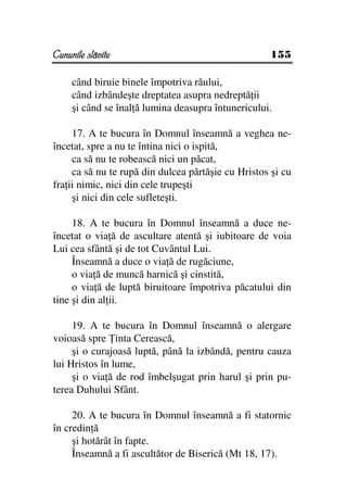 Cununile slăvite                                     155

     când biruie binele împotriva răului,
     când izbândeşte dreptatea asupra nedreptă ii
     şi când se înal ă lumina deasupra întunericului.

     17. A te bucura în Domnul înseamnă a veghea ne-
încetat, spre a nu te întina nici o ispită,
     ca să nu te robească nici un păcat,
     ca să nu te rupă din dulcea părtăşie cu Hristos şi cu
fra ii nimic, nici din cele trupeşti
     şi nici din cele sufleteşti.

     18. A te bucura în Domnul înseamnă a duce ne-
încetat o via ă de ascultare atentă şi iubitoare de voia
Lui cea sfântă şi de tot Cuvântul Lui.
     Înseamnă a duce o via ă de rugăciune,
     o via ă de muncă harnică şi cinstită,
     o via ă de luptă biruitoare împotriva păcatului din
tine şi din al ii.

     19. A te bucura în Domnul înseamnă o alergare
voioasă spre inta Cerească,
     şi o curajoasă luptă, până la izbândă, pentru cauza
lui Hristos în lume,
     şi o via ă de rod îmbelşugat prin harul şi prin pu-
terea Duhului Sfânt.

     20. A te bucura în Domnul înseamnă a fi statornic
în credin ă
     şi hotărât în fapte.
     Înseamnă a fi ascultător de Biserică (Mt 18, 17).
 