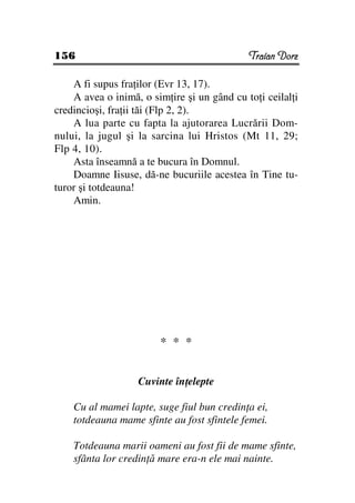 156                                          Traian Dorz

    A fi supus fra ilor (Evr 13, 17).
    A avea o inimă, o sim ire şi un gând cu to i ceilal i
credincioşi, fra ii tăi (Flp 2, 2).
    A lua parte cu fapta la ajutorarea Lucrării Dom-
nului, la jugul şi la sarcina lui Hristos (Mt 11, 29;
Flp 4, 10).
    Asta înseamnă a te bucura în Domnul.
    Doamne Iisuse, dă-ne bucuriile acestea în Tine tu-
turor şi totdeauna!
    Amin.




                        * * *


                   Cuvinte în elepte

    Cu al mamei lapte, suge fiul bun credin a ei,
    totdeauna mame sfinte au fost sfintele femei.

    Totdeauna marii oameni au fost fii de mame sfinte,
    sfânta lor credin ă mare era-n ele mai nainte.
 