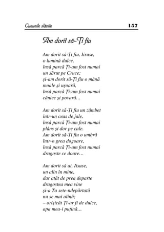 Cununile slăvite                         157


          Am dorit să- i fiu
          Am dorit să- i fiu, Iisuse,
          o lumină dulce,
          însă parcă i-am fost numai
          un sărut pe Cruce;
          şi-am dorit să- i fiu o mână
          moale şi uşoară,
          însă parcă i-am fost numai
          cântec şi povară…

          Am dorit să- i fiu un zâmbet
          într-un ceas de jale,
          însă parcă i-am fost numai
          plâns şi dor pe cale.
          Am dorit să- i fiu o umbră
          într-o grea dogoare,
          însă parcă i-am fost numai
          dragoste ce doare…

          Am dorit să ai, Iisuse,
          un alin în mine,
          dar atât de prea departe
          dragostea mea vine
          şi-a Ta sete-ndepărtată
          nu se mai alină;
          – orişicât i-ar fi de dulce,
          apa mea-i pu ină…
 