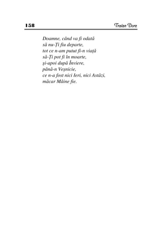 158                                         Traian Dorz

      Doamne, când va fi odată
      să nu- i fiu departe,
      tot ce n-am putut fi-n via ă
      să- i pot fi în moarte,
      şi-apoi după Înviere,
      până-n Veşnicie,
      ce n-a fost nici Ieri, nici Astăzi,
      măcar Mâine fie.
 