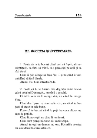 Cununile slăvite                                       159




         21. BUCURIA ŞI ÎNTRISTAREA



     1. Poate că tu te bucuri când po i să înşeli, să ne-
dreptă eşti, să furi, să min i, să-i păcăleşti pe al ii şi să
râzi de ei.
     Când îi po i atrage să facă răul – şi nu când îi vezi
umblând să facă binele.
     Atunci mai bine întristează-te.

    2. Poate că tu te bucuri mai degrabă când cineva
calcă voia lui Dumnezeu, nu când o ascultă.
    Când îi vezi că le merge rău, nu când le merge
bine.
    Când duc lipsuri şi sunt neferici i, nu când se îm-
pacă şi cresc în cele bune.
    Poate că te bucuri când le po i lua ceva altora, nu
când le po i da.
    Când îi prosteşti, nu când îi luminezi.
    Când sunt prinşi în curse, nu când scapă.
    Atunci tu eşti un demon, nu om. Bucuriile acestea
nu sunt decât bucurii satanice.
 