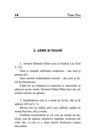 16                                            Traian Dorz




                2. ARME ŞI ROADE



     1. Armele Duhului Sfânt sunt şi roadele Lui (Gal
5, 22).
     Sunt şi virtu ile sufletului credincios – dar sunt şi
puterea lui.
     Sunt meritul străduin elor noastre – dar sunt şi da-
rul lui Dumnezeu.
     Când noi ne străduim cu smerenie şi sinceritate să
aducem aceste roade, Domnul Duhul Sfânt face din ele
armele noastre de apărare.

     2. Neprihănirea este şi o armă de lovire, dar şi de
apărare (II Cor 6, 7).
     Râvna este un mijloc prin care sufletul capătă nu
numai bucurie, dar şi roade.
     Credin a neschimbată şi vie este nu numai un pu-
ternic scut de apărare împotriva săge ilor arzătoare ale
celui rău, ci este şi o mare putere biruitoare asupra
diavolului.
 