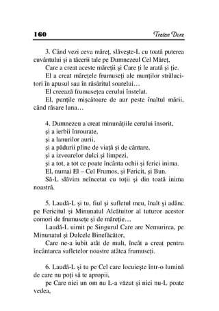 160                                            Traian Dorz

     3. Când vezi ceva măre , slăveşte-L cu toată puterea
cuvântului şi a tăcerii tale pe Dumnezeul Cel Măre ,
     Care a creat aceste măre ii şi Care i le arată şi ie.
     El a creat măre ele frumuse i ale mun ilor străluci-
tori în apusul sau în răsăritul soarelui…
     El creează frumuse ea cerului înstelat.
     El, pun ile mişcătoare de aur peste înaltul mării,
când răsare luna…

    4. Dumnezeu a creat minună iile cerului însorit,
    şi a ierbii înrourate,
    şi a lanurilor aurii,
    şi a pădurii pline de via ă şi de cântare,
    şi a izvoarelor dulci şi limpezi,
    şi a tot, a tot ce poate încânta ochii şi ferici inima.
    El, numai El – Cel Frumos, şi Fericit, şi Bun.
    Să-L slăvim neîncetat cu to ii şi din toată inima
noastră.

    5. Laudă-L şi tu, fiul şi sufletul meu, înalt şi adânc
pe Fericitul şi Minunatul Alcătuitor al tuturor acestor
comori de frumuse e şi de măre ie…
    Laudă-L uimit pe Singurul Care are Nemurirea, pe
Minunatul şi Dulcele Binefăcător,
    Care ne-a iubit atât de mult, încât a creat pentru
încântarea sufletelor noastre atâtea frumuse i.

    6. Laudă-L şi tu pe Cel care locuieşte într-o lumină
de care nu po i să te apropii,
    pe Care nici un om nu L-a văzut şi nici nu-L poate
vedea,
 