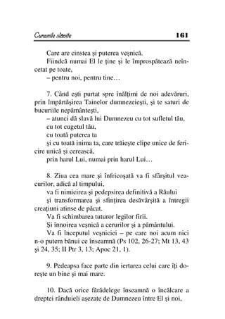 Cununile slăvite                                       161

     Care are cinstea şi puterea veşnică.
     Fiindcă numai El le ine şi le împrospătează neîn-
cetat pe toate,
     – pentru noi, pentru tine…

     7. Când eşti purtat spre înăl imi de noi adevăruri,
prin împărtăşirea Tainelor dumnezeieşti, şi te saturi de
bucuriile nepământeşti,
     – atunci dă slavă lui Dumnezeu cu tot sufletul tău,
     cu tot cugetul tău,
     cu toată puterea ta
     şi cu toată inima ta, care trăieşte clipe unice de feri-
cire unică şi cerească,
     prin harul Lui, numai prin harul Lui…

     8. Ziua cea mare şi înfricoşată va fi sfârşitul vea-
curilor, adică al timpului,
     va fi nimicirea şi pedepsirea definitivă a Răului
     şi transformarea şi sfin irea desăvârşită a întregii
crea iuni atinse de păcat.
     Va fi schimbarea tuturor legilor firii.
     Şi înnoirea veşnică a cerurilor şi a pământului.
     Va fi începutul veşniciei – pe care noi acum nici
n-o putem bănui ce înseamnă (Ps 102, 26-27; Mt 13, 43
şi 24, 35; II Ptr 3, 13; Apoc 21, 1).

     9. Pedeapsa face parte din iertarea celui care î i do-
reşte un bine şi mai mare.

    10. Dacă orice fărădelege înseamnă o încălcare a
dreptei rânduieli aşezate de Dumnezeu între El şi noi,
 