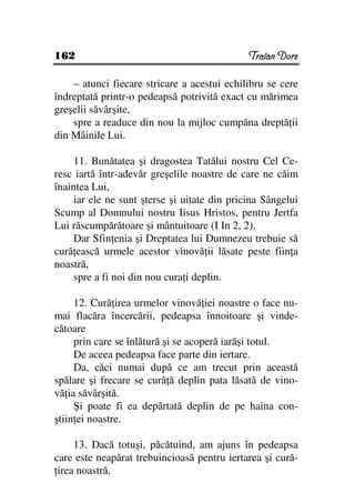 162                                           Traian Dorz

    – atunci fiecare stricare a acestui echilibru se cere
îndreptată printr-o pedeapsă potrivită exact cu mărimea
greşelii săvârşite,
    spre a readuce din nou la mijloc cumpăna dreptă ii
din Mâinile Lui.

     11. Bunătatea şi dragostea Tatălui nostru Cel Ce-
resc iartă într-adevăr greşelile noastre de care ne căim
înaintea Lui,
     iar ele ne sunt şterse şi uitate din pricina Sângelui
Scump al Domnului nostru Iisus Hristos, pentru Jertfa
Lui răscumpărătoare şi mântuitoare (I In 2, 2).
     Dar Sfin enia şi Dreptatea lui Dumnezeu trebuie să
cură ească urmele acestor vinovă ii lăsate peste fiin a
noastră,
     spre a fi noi din nou cura i deplin.

     12. Cură irea urmelor vinovă iei noastre o face nu-
mai flacăra încercării, pedeapsa înnoitoare şi vinde-
cătoare
     prin care se înlătură şi se acoperă iarăşi totul.
     De aceea pedeapsa face parte din iertare.
     Da, căci numai după ce am trecut prin această
spălare şi frecare se cură ă deplin pata lăsată de vino-
vă ia săvârşită.
     Şi poate fi ea depărtată deplin de pe haina con-
ştiin ei noastre.

     13. Dacă totuşi, păcătuind, am ajuns în pedeapsa
care este neapărat trebuincioasă pentru iertarea şi cură-
 irea noastră,
 