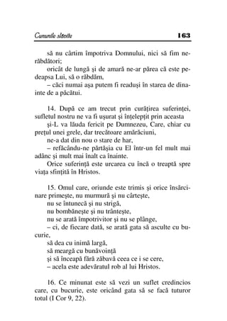 Cununile slăvite                                     163

     să nu cârtim împotriva Domnului, nici să fim ne-
răbdători;
     oricât de lungă şi de amară ne-ar părea că este pe-
deapsa Lui, să o răbdăm,
     – căci numai aşa putem fi readuşi în starea de dina-
inte de a păcătui.

     14. După ce am trecut prin cură irea suferin ei,
sufletul nostru ne va fi uşurat şi în elep it prin aceasta
     şi-L va lăuda fericit pe Dumnezeu, Care, chiar cu
pre ul unei grele, dar trecătoare amărăciuni,
     ne-a dat din nou o stare de har,
     – refăcându-ne părtăşia cu El într-un fel mult mai
adânc şi mult mai înalt ca înainte.
     Orice suferin ă este urcarea cu încă o treaptă spre
via a sfin ită în Hristos.

    15. Omul care, oriunde este trimis şi orice însărci-
nare primeşte, nu murmură şi nu cârteşte,
    nu se întunecă şi nu strigă,
    nu bombăneşte şi nu trânteşte,
    nu se arată împotrivitor şi nu se plânge,
    – ci, de fiecare dată, se arată gata să asculte cu bu-
curie,
    să dea cu inimă largă,
    să meargă cu bunăvoin ă
    şi să înceapă fără zăbavă ceea ce i se cere,
    – acela este adevăratul rob al lui Hristos.

     16. Ce minunat este să vezi un suflet credincios
care, cu bucurie, este oricând gata să se facă tuturor
totul (I Cor 9, 22).
 