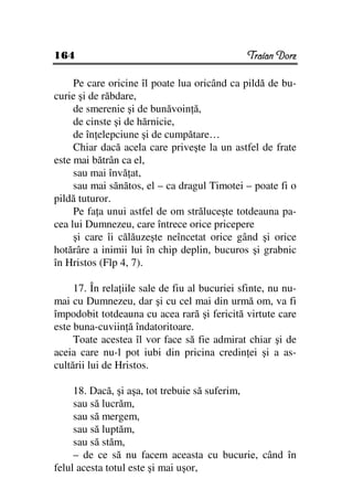 164                                            Traian Dorz

     Pe care oricine îl poate lua oricând ca pildă de bu-
curie şi de răbdare,
     de smerenie şi de bunăvoin ă,
     de cinste şi de hărnicie,
     de în elepciune şi de cumpătare…
     Chiar dacă acela care priveşte la un astfel de frate
este mai bătrân ca el,
     sau mai învă at,
     sau mai sănătos, el – ca dragul Timotei – poate fi o
pildă tuturor.
     Pe fa a unui astfel de om străluceşte totdeauna pa-
cea lui Dumnezeu, care întrece orice pricepere
     şi care îi călăuzeşte neîncetat orice gând şi orice
hotărâre a inimii lui în chip deplin, bucuros şi grabnic
în Hristos (Flp 4, 7).

     17. În rela iile sale de fiu al bucuriei sfinte, nu nu-
mai cu Dumnezeu, dar şi cu cel mai din urmă om, va fi
împodobit totdeauna cu acea rară şi fericită virtute care
este buna-cuviin ă îndatoritoare.
     Toate acestea îl vor face să fie admirat chiar şi de
aceia care nu-l pot iubi din pricina credin ei şi a as-
cultării lui de Hristos.

     18. Dacă, şi aşa, tot trebuie să suferim,
     sau să lucrăm,
     sau să mergem,
     sau să luptăm,
     sau să stăm,
     – de ce să nu facem aceasta cu bucurie, când în
felul acesta totul este şi mai uşor,
 