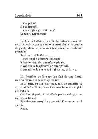 Cununile slăvite                                       165

     şi mai plăcut,
     şi mai frumos,
     şi mai creştineşte pentru noi!
     Şi pentru Dumnezeu!

    19. Nici o hotărâre nu-i mai folositoare şi mai să-
nătoasă decât aceea pe care o ia omul când este condus
de gândul de a se purta cu în elepciune pe o cale ne-
prihănită.
    Această bună hotărâre
    – dacă omul o urmează totdeauna –
    îi fereşte via a de nenumărate păcate,
    şi conştiin a de apăsarea oricăror poveri,
    şi amintirile de multe ocări, şi ruşine, şi durere.

     20. Poartă-te cu în elepciune fa ă de tine însu i,
încă din vremea când ai via a înainte.
     Şi ai grijă, cu atât mai mult, fa ă de datoriile pe
care le ai în familia ta, în societatea ta, în munca ta şi în
genera ia ta.
     Ca să nu- i pară rău la sfârşit pentru neîmplinirea
nici uneia din ele.
     Pe calea asta mergi în pace, căci Dumnezeu va fi
cu tine.
     Amin.
 