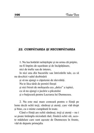 166                                             Traian Dorz




   22. CUMPĂTAREA ŞI NECUMPĂTAREA



    1. Nu lua hotărâri neîn elepte şi nu urma căi pripite,
    nu fi împins de uşurătate şi de încăpă ânare,
    nici de trufie sau de interes,
    în nici una din bucuriile sau întristările tale, ca să
nu deschizi vadul dezbinării
    şi să nu ajungi o căpetenie de răzvrăti i.
    Nu te lăsa târât de porniri fireşti
    şi nici biruit de moleşeala cea „dulce” a ispitei,
    ca să nu ajungi o jucărie a păcatului
    şi o batjocură pentru Lucrarea lui Dumnezeu.

     2. Nu este mai mare comoară pentru o fiin ă pe
lume decât ochii treji, sănătoşi şi aten i, care văd drept
şi bine, cu o minte cumpătată în toate.
     Când o fiin ă are ochii sănătoşi, treji şi aten i – nu i
se poate întâmpla niciodată răul, fiindcă ochii săi, aces-
te mădulare care sunt aşezate de Dumnezeu în frunte,
văd de departe primejdia
 