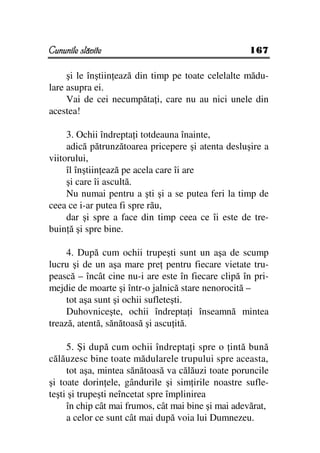 Cununile slăvite                                    167

     şi le înştiin ează din timp pe toate celelalte mădu-
lare asupra ei.
     Vai de cei necumpăta i, care nu au nici unele din
acestea!

     3. Ochii îndrepta i totdeauna înainte,
     adică pătrunzătoarea pricepere şi atenta desluşire a
viitorului,
     îl înştiin ează pe acela care îi are
     şi care îi ascultă.
     Nu numai pentru a şti şi a se putea feri la timp de
ceea ce i-ar putea fi spre rău,
     dar şi spre a face din timp ceea ce îi este de tre-
buin ă şi spre bine.

     4. După cum ochii trupeşti sunt un aşa de scump
lucru şi de un aşa mare pre pentru fiecare vietate tru-
pească – încât cine nu-i are este în fiecare clipă în pri-
mejdie de moarte şi într-o jalnică stare nenorocită –
     tot aşa sunt şi ochii sufleteşti.
     Duhovniceşte, ochii îndrepta i înseamnă mintea
trează, atentă, sănătoasă şi ascu ită.

     5. Şi după cum ochii îndrepta i spre o intă bună
călăuzesc bine toate mădularele trupului spre aceasta,
     tot aşa, mintea sănătoasă va călăuzi toate poruncile
şi toate dorin ele, gândurile şi sim irile noastre sufle-
teşti şi trupeşti neîncetat spre împlinirea
     în chip cât mai frumos, cât mai bine şi mai adevărat,
     a celor ce sunt cât mai după voia lui Dumnezeu.
 