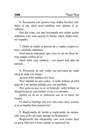 168                                            Traian Dorz

     6. Însemnată este pentru trup slujba fiecărui mă-
dular al său, dacă acest mădular este sănătos şi as-
cultător.
     Dar din toate, cea mai însemnată este slujba acelor
mădulare care sunt aşezate în frunte, adică slujba ochi-
lor trupului.

     7. Ochii au slujba şi datoria de a veghea asupra tu-
turor celorlalte mădulare,
     fiind mereu îndrepta i spre ceea ce are de făcut în-
treg corpul condus de ei.
     Dacă ochii sunt sănătoşi – tot trupul este plin de
lumină…

      8. Picioarele nu pot vedea sau prevedea pe unde
merg şi unde vor merge;
      aceasta ochii trebuie să o facă.
      Nici mâinile nu pot vedea, ci ochii trebuie să aibă
grija de a nu ajunge mâinile arse sau pierdute.
      Nici gura nu ştie cu ce se hrăneşte: ochii trebuie să
aleagă hrana pe care trebuie ca ea s-o consume,
      pentru ca să nu se infecteze sau să se înece tot
trupul.
      O, dacă ar în elege to i acei ochi care citesc acestea
şi şi-ar împlini bine datoria lor!

     9. Rugăciunile de formă şi rugăciunile de mântu-
ială, cum să fie ele luate aminte de Dumnezeu?
     Rugăciunile din obişnuin ă, care sunt rostite doar
cu gura, fără nici o luare aminte la cuprinsul lor,
 