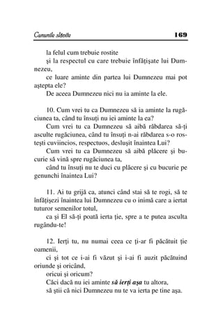 Cununile slăvite                                     169

    la felul cum trebuie rostite
    şi la respectul cu care trebuie înfă işate lui Dum-
nezeu,
    ce luare aminte din partea lui Dumnezeu mai pot
aştepta ele?
    De aceea Dumnezeu nici nu ia aminte la ele.

     10. Cum vrei tu ca Dumnezeu să ia aminte la rugă-
ciunea ta, când tu însu i nu iei aminte la ea?
     Cum vrei tu ca Dumnezeu să aibă răbdarea să- i
asculte rugăciunea, când tu însu i n-ai răbdarea s-o ros-
teşti cuviincios, respectuos, desluşit înaintea Lui?
     Cum vrei tu ca Dumnezeu să aibă plăcere şi bu-
curie să vină spre rugăciunea ta,
     când tu însu i nu te duci cu plăcere şi cu bucurie pe
genunchi înaintea Lui?

     11. Ai tu grijă ca, atunci când stai să te rogi, să te
înfă işezi înaintea lui Dumnezeu cu o inimă care a iertat
tuturor semenilor totul,
     ca şi El să- i poată ierta ie, spre a te putea asculta
rugându-te!

    12. Ier i tu, nu numai ceea ce i-ar fi păcătuit ie
oamenii,
    ci şi tot ce i-ai fi văzut şi i-ai fi auzit păcătuind
oriunde şi oricând,
    oricui şi oricum?
    Căci dacă nu iei aminte să ier i aşa tu altora,
    să ştii că nici Dumnezeu nu te va ierta pe tine aşa.
 