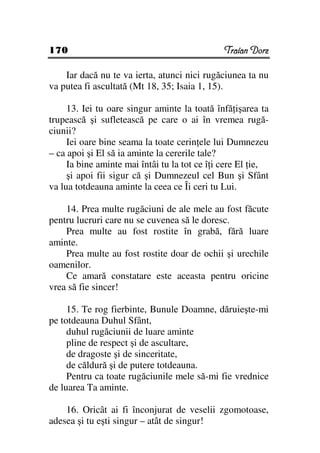 170                                           Traian Dorz

    Iar dacă nu te va ierta, atunci nici rugăciunea ta nu
va putea fi ascultată (Mt 18, 35; Isaia 1, 15).

     13. Iei tu oare singur aminte la toată înfă işarea ta
trupească şi sufletească pe care o ai în vremea rugă-
ciunii?
     Iei oare bine seama la toate cerin ele lui Dumnezeu
– ca apoi şi El să ia aminte la cererile tale?
     Ia bine aminte mai întâi tu la tot ce î i cere El ie,
     şi apoi fii sigur că şi Dumnezeul cel Bun şi Sfânt
va lua totdeauna aminte la ceea ce Îi ceri tu Lui.

    14. Prea multe rugăciuni de ale mele au fost făcute
pentru lucruri care nu se cuvenea să le doresc.
    Prea multe au fost rostite în grabă, fără luare
aminte.
    Prea multe au fost rostite doar de ochii şi urechile
oamenilor.
    Ce amară constatare este aceasta pentru oricine
vrea să fie sincer!

     15. Te rog fierbinte, Bunule Doamne, dăruieşte-mi
pe totdeauna Duhul Sfânt,
     duhul rugăciunii de luare aminte
     pline de respect şi de ascultare,
     de dragoste şi de sinceritate,
     de căldură şi de putere totdeauna.
     Pentru ca toate rugăciunile mele să-mi fie vrednice
de luarea Ta aminte.

    16. Oricât ai fi înconjurat de veselii zgomotoase,
adesea şi tu eşti singur – atât de singur!
 