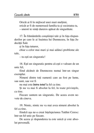 Cununile slăvite                                       171

     Oricât ai fi în mijlocul unei mari mul imi,
     oricât ar fi de numeroasă familia ta şi societatea ta,
     – uneori te sim i dureros apăsat de singurătate.

      17. În frământările conştiin ei tale şi în fa a răspun-
derilor pe care le ai înaintea lui Dumnezeu, în fa a Ju-
decă ii Sale
      şi în fa a tuturor,
      chiar a celor mai mari şi mai adânci probleme ale
tale,
      – tu eşti un singuratic!

     18. Eşti un singuratic pentru că eşti o valoare de un
unic fel,
     fiind alcătuit de Dumnezeu numai într-un singur
exemplar.
     Nimeni dintre to i oamenii care au fost pe lume,
sau sunt, sau vor fi
     nu mai este întru totul la fel ca tine.
     Şi nu va mai fi absolut la fel, în toate privin ele,
ca tine.
     Fiecare suntem un singuratic. De aceea avem ne-
voie de cineva.

     19. Nimic, nimic nu va mai avea nimeni absolut la
fel ca tine,
     fiindcă aşa ne-a creat în elepciunea Tatălui Ceresc:
într-un fel unic pe fiecare.
     De aceea şi răspunderea ta este unică şi este abso-
lut personală.
 