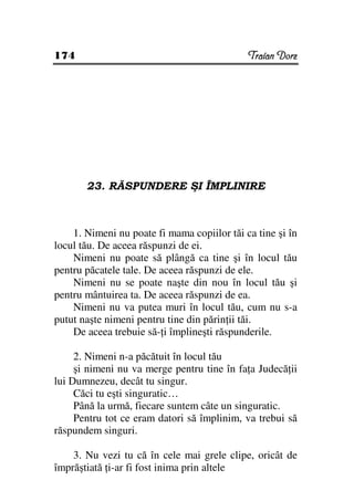 174                                          Traian Dorz




       23. RĂSPUNDERE ŞI ÎMPLINIRE



    1. Nimeni nu poate fi mama copiilor tăi ca tine şi în
locul tău. De aceea răspunzi de ei.
    Nimeni nu poate să plângă ca tine şi în locul tău
pentru păcatele tale. De aceea răspunzi de ele.
    Nimeni nu se poate naşte din nou în locul tău şi
pentru mântuirea ta. De aceea răspunzi de ea.
    Nimeni nu va putea muri în locul tău, cum nu s-a
putut naşte nimeni pentru tine din părin ii tăi.
    De aceea trebuie să- i împlineşti răspunderile.

     2. Nimeni n-a păcătuit în locul tău
     şi nimeni nu va merge pentru tine în fa a Judecă ii
lui Dumnezeu, decât tu singur.
     Căci tu eşti singuratic…
     Până la urmă, fiecare suntem câte un singuratic.
     Pentru tot ce eram datori să împlinim, va trebui să
răspundem singuri.

    3. Nu vezi tu că în cele mai grele clipe, oricât de
împrăştiată i-ar fi fost inima prin altele
 