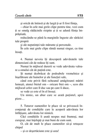 Cununile slăvite                                    175

     şi oricât de întinsă şi de largă i-ar fi fost fiin a,
     – chiar în cele mai grele clipe pentru tine, vezi cum
 i se smulg rădăcinile risipite şi i se adună fiin a îm-
prăştiată,
     reducându-se până la marginile înguste ale sărăciei
tale proprii
     şi ale neputin ei tale mărunte şi personale.
     În cele mai grele clipe rămâi numai singur, cu tine
însu i.

     4. Numai nevoia î i descoperă adevăratele tale
dimensiuni cât de reduse î i sunt.
     Numai în mijlocul durerii se vede adevărata valoa-
re a omului cât de pu ină este.
     Şi numai dezbrăcat de podoabele vremelnice şi
înşelătoare ale hainelor şi ale func iei sale,
     când este privit fără ocheanul amăgitoarei măriri
lumeşti, atunci bietul om – oricare biet om –, scos din
mijlocul celor care îl duc sau pe care îi duce,
     se vede ce este el în el însuşi.
     Un nimic, un abur care se arată pu intel, apoi
piere…

     5. Tuturor oamenilor le place să se privească în-
conjura i de condi iile care le acoperă adevărata lor
înfă işare, adevărata lor nimică.
     Căci condi iile îi arată nespus mai frumoşi, mai
curajoşi, mai în elep i şi mai buni de cum sunt.
     O, cât de mult le place oamenilor să-şi retuşeze
chipul
     – şi ce deşertăciune este şi asta!
 