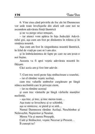 176                                           Traian Dorz

     6. Vine ziua când privirile de foc ale lui Dumnezeu
vor arde toate învelişurile din afară sub care noi ne
ascundem adevărata fiin ă lăuntrică
     şi ne va şterge orice retuşuri,
     – iar atunci vom apărea în fa a Judecă ii Adevă-
rului goi, aşa cum am fost pe dinăuntru în trăirea şi în
sim irea noastră.
     Aşa cum am fost în singurătatea noastră lăuntrică,
în felul de via ă pe care ni l-am ales
     şi în îmbrăcămintea de fapte pe care ne-am esut-o
noi înşine.
     Aceasta va fi apoi veşnic adevărata noastră în-
fă işare.
     Căci aceia am şi fost într-adevăr.

    7. Cum trec norii peste fa a strălucitoare a soarelui,
    – iar el rămâne veşnic acelaşi,
    cum trec valurile umbrelor curgătoare pe lângă
stânca neclintită care le priveşte etern,
    – iar ea rămâne aceeaşi
    şi cum trec vânturile pe lângă vârfurile mun ilor
neclinti i,
    – aşa trec, şi trec, şi trec mereu toate…
    Aşa toate se învechesc şi se schimbă,
    aşa se nimicesc, se pierd şi se uită…
    Numai Dumnezeu rămâne Acelaşi, Neschimbat şi
Neînvechit, Nepieritor şi Neuitat.
    Mereu Viu şi mereu Proaspăt,
    Cald şi Strălucitor, veşnic Necesar şi Prezent…
    Îl cunoşti tu?
 