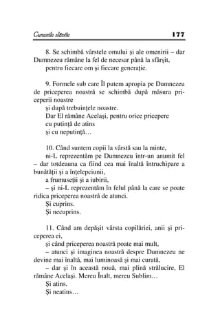 Cununile slăvite                                    177

   8. Se schimbă vârstele omului şi ale omenirii – dar
Dumnezeu rămâne la fel de necesar până la sfârşit,
   pentru fiecare om şi fiecare genera ie.

    9. Formele sub care Îl putem apropia pe Dumnezeu
de priceperea noastră se schimbă după măsura pri-
ceperii noastre
    şi după trebuin ele noastre.
    Dar El rămâne Acelaşi, pentru orice pricepere
    cu putin ă de atins
    şi cu neputin ă…

     10. Când suntem copii la vârstă sau la minte,
     ni-L reprezentăm pe Dumnezeu într-un anumit fel
– dar totdeauna ca fiind cea mai înaltă întruchipare a
bunătă ii şi a în elepciunii,
     a frumuse ii şi a iubirii,
     – şi ni-L reprezentăm în felul până la care se poate
ridica priceperea noastră de atunci.
     Şi cuprins.
     Şi necuprins.

    11. Când am depăşit vârsta copilăriei, anii şi pri-
ceperea ei,
    şi când priceperea noastră poate mai mult,
    – atunci şi imaginea noastră despre Dumnezeu ne
devine mai înaltă, mai luminoasă şi mai curată,
    – dar şi în această nouă, mai plină strălucire, El
rămâne Acelaşi. Mereu Înalt, mereu Sublim…
    Şi atins.
    Şi neatins…
 