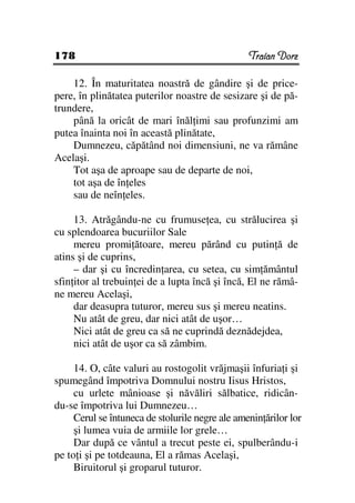 178                                              Traian Dorz

    12. În maturitatea noastră de gândire şi de price-
pere, în plinătatea puterilor noastre de sesizare şi de pă-
trundere,
    până la oricât de mari înăl imi sau profunzimi am
putea înainta noi în această plinătate,
    Dumnezeu, căpătând noi dimensiuni, ne va rămâne
Acelaşi.
    Tot aşa de aproape sau de departe de noi,
    tot aşa de în eles
    sau de neîn eles.

     13. Atrăgându-ne cu frumuse ea, cu strălucirea şi
cu splendoarea bucuriilor Sale
     mereu promi ătoare, mereu părând cu putin ă de
atins şi de cuprins,
     – dar şi cu încredin area, cu setea, cu sim ământul
sfin itor al trebuin ei de a lupta încă şi încă, El ne rămâ-
ne mereu Acelaşi,
     dar deasupra tuturor, mereu sus şi mereu neatins.
     Nu atât de greu, dar nici atât de uşor…
     Nici atât de greu ca să ne cuprindă deznădejdea,
     nici atât de uşor ca să zâmbim.

     14. O, câte valuri au rostogolit vrăjmaşii înfuria i şi
spumegând împotriva Domnului nostru Iisus Hristos,
     cu urlete mânioase şi năvăliri sălbatice, ridicân-
du-se împotriva lui Dumnezeu…
     Cerul se întuneca de stolurile negre ale amenin ărilor lor
     şi lumea vuia de armiile lor grele…
     Dar după ce vântul a trecut peste ei, spulberându-i
pe to i şi pe totdeauna, El a rămas Acelaşi,
     Biruitorul şi groparul tuturor.
 