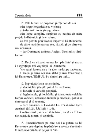 Cununile slăvite                                       179

     15. Câte furtuni de prigoane şi câ i nori de ură,
     câte neguri organizate cu vicleşug
     şi îndrumate cu meşteşug satanic,
     câte lupte cumplite, sus inute cu nespus de mare
pre de îndărătnicie şi de cruzime,
     au fost pornite prin veacuri împotriva lui Dumnezeu
     de către toată lumea cea rea, văzută, şi de către cea
rea, nevăzută,
     – dar Dumnezeu a rămas Acelaşi, Neclintit şi Stră-
lucitor.

     16. După ce a trecut vremea lor, pământul şi marea
i-a înghi it pe to i vrăjmaşii lui Dumnezeu.
     Vremea şi furtuna care i-a adus i-a dus pe totdeauna.
     Unealta şi arma cea mai slabă şi mai trecătoare a
lui Dumnezeu, TIMPUL, i-a nimicit pe to i…

     17. Împrejurările se pot schimba,
     şi rânduielile şi legile pot să fie trecătoare,
     şi locurile şi vârstele pot pieri,
     şi legămintele, şi hotărârile, şi toate, toate celelalte
lucruri văzute şi nevăzute, lumeşti şi omeneşti, pot să se
nimicească şi să se mute,
     – dar Dumnezeu şi Cuvântul Lui vor rămâne Etern
Aceleaşi (Mt 24, 35; Isaia 41, 4).
     Credinciosule, ai pe ce să te bizui, ca să nu te temi
niciodată, de nimeni şi de nimic.

     18. Binecuvântarea pe care noi I-o putem da lui
Dumnezeu este deplina împărtăşire a acestor sim ămin-
te care, revărsându-se de jos în Sus,
 