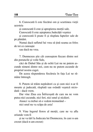 18                                            Traian Dorz

     6. Cunoscută îi este fiecărui om şi scurtimea vie ii
acesteia
     şi cunoscută îi este şi apropierea mor ii sale.
     Cunoscută îi este aşteptarea Judecă ii veşnice
     şi cunoscută îi poate fi şi răsplata faptelor sale de
pe pământ.
     Numai dacă sufletul lui vrea să ină seama cu folos
de tot ce cunoaşte
     sau dacă nu vrea.

    7. Dumnezeu ştie cât cunoaştem fiecare dintre noi
din poruncile şi voile Sale,
    căci de Duhul Său şi de ochii Lui nu ne putem as-
cunde nimeni dintre noi, cum nu ne putem ascunde de
propriul nostru cuget.
    De aceea răspunderea fiecăruia în fa a Lui ne ră-
mâne întreagă.

    8. Putem să trăim nepăsători ca şi cum nici n-ar fi
moarte şi judecată, răsplată sau osândă veşnică nicio-
dată – dacă vrem.
    Dar vine Ziua cea Înfricoşată de care nu ne vom
putea nici ascunde, nici feri, nici unul şi nicăieri.
    Atunci va trebui să o vedem tremurând –
    nici unul nu va scăpa de asta!

    9. Vine îngerul fioros al mor ii, care ne va afla
oriunde vom fi
    şi ne va târî la Judecata lui Dumnezeu, în care n-am
crezut (dacă n-am crezut)
 