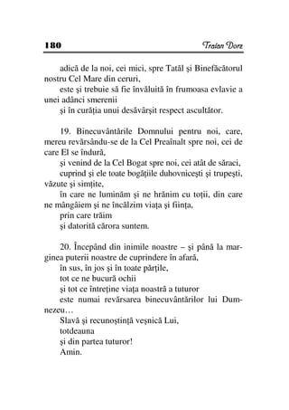 180                                            Traian Dorz

    adică de la noi, cei mici, spre Tatăl şi Binefăcătorul
nostru Cel Mare din ceruri,
    este şi trebuie să fie învăluită în frumoasa evlavie a
unei adânci smerenii
    şi în cură ia unui desăvârşit respect ascultător.

    19. Binecuvântările Domnului pentru noi, care,
mereu revărsându-se de la Cel Preaînalt spre noi, cei de
care El se îndură,
    şi venind de la Cel Bogat spre noi, cei atât de săraci,
    cuprind şi ele toate bogă iile duhovniceşti şi trupeşti,
văzute şi sim ite,
    în care ne luminăm şi ne hrănim cu to ii, din care
ne mângâiem şi ne încălzim via a şi fiin a,
    prin care trăim
    şi datorită cărora suntem.

    20. Începând din inimile noastre – şi până la mar-
ginea puterii noastre de cuprindere în afară,
    în sus, în jos şi în toate păr ile,
    tot ce ne bucură ochii
    şi tot ce între ine via a noastră a tuturor
    este numai revărsarea binecuvântărilor lui Dum-
nezeu…
    Slavă şi recunoştin ă veşnică Lui,
    totdeauna
    şi din partea tuturor!
    Amin.
 