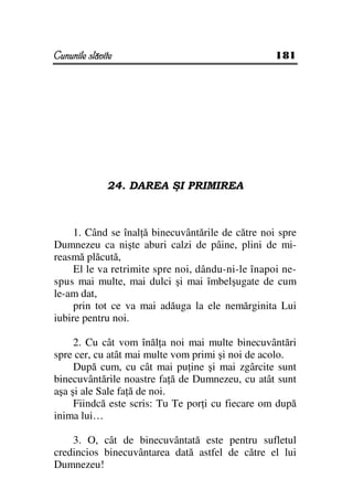 Cununile slăvite                                   181




              24. DAREA ŞI PRIMIREA



     1. Când se înal ă binecuvântările de către noi spre
Dumnezeu ca nişte aburi calzi de pâine, plini de mi-
reasmă plăcută,
     El le va retrimite spre noi, dându-ni-le înapoi ne-
spus mai multe, mai dulci şi mai îmbelşugate de cum
le-am dat,
     prin tot ce va mai adăuga la ele nemărginita Lui
iubire pentru noi.

     2. Cu cât vom înăl a noi mai multe binecuvântări
spre cer, cu atât mai multe vom primi şi noi de acolo.
     După cum, cu cât mai pu ine şi mai zgârcite sunt
binecuvântările noastre fa ă de Dumnezeu, cu atât sunt
aşa şi ale Sale fa ă de noi.
     Fiindcă este scris: Tu Te por i cu fiecare om după
inima lui…

    3. O, cât de binecuvântată este pentru sufletul
credincios binecuvântarea dată astfel de către el lui
Dumnezeu!
 