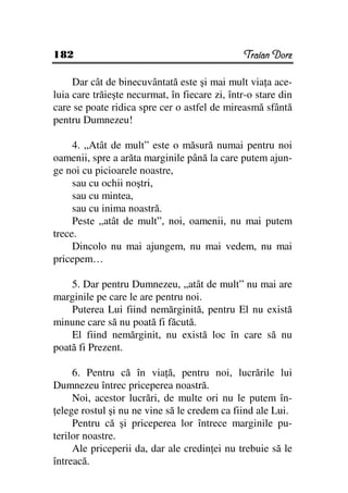 182                                            Traian Dorz

     Dar cât de binecuvântată este şi mai mult via a ace-
luia care trăieşte necurmat, în fiecare zi, într-o stare din
care se poate ridica spre cer o astfel de mireasmă sfântă
pentru Dumnezeu!

     4. „Atât de mult” este o măsură numai pentru noi
oamenii, spre a arăta marginile până la care putem ajun-
ge noi cu picioarele noastre,
     sau cu ochii noştri,
     sau cu mintea,
     sau cu inima noastră.
     Peste „atât de mult”, noi, oamenii, nu mai putem
trece.
     Dincolo nu mai ajungem, nu mai vedem, nu mai
pricepem…

    5. Dar pentru Dumnezeu, „atât de mult” nu mai are
marginile pe care le are pentru noi.
    Puterea Lui fiind nemărginită, pentru El nu există
minune care să nu poată fi făcută.
    El fiind nemărginit, nu există loc în care să nu
poată fi Prezent.

     6. Pentru că în via ă, pentru noi, lucrările lui
Dumnezeu întrec priceperea noastră.
     Noi, acestor lucrări, de multe ori nu le putem în-
 elege rostul şi nu ne vine să le credem ca fiind ale Lui.
     Pentru că şi priceperea lor întrece marginile pu-
terilor noastre.
     Ale priceperii da, dar ale credin ei nu trebuie să le
întreacă.
 