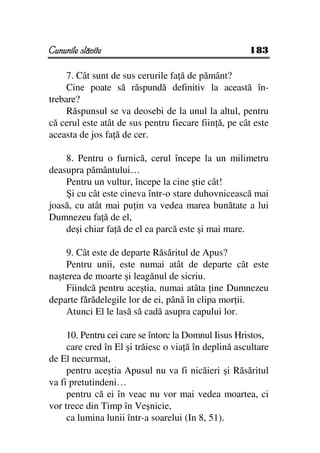 Cununile slăvite                                      183

     7. Cât sunt de sus cerurile fa ă de pământ?
     Cine poate să răspundă definitiv la această în-
trebare?
     Răspunsul se va deosebi de la unul la altul, pentru
că cerul este atât de sus pentru fiecare fiin ă, pe cât este
aceasta de jos fa ă de cer.

    8. Pentru o furnică, cerul începe la un milimetru
deasupra pământului…
    Pentru un vultur, începe la cine ştie cât!
    Şi cu cât este cineva într-o stare duhovnicească mai
joasă, cu atât mai pu in va vedea marea bunătate a lui
Dumnezeu fa ă de el,
    deşi chiar fa ă de el ea parcă este şi mai mare.

    9. Cât este de departe Răsăritul de Apus?
    Pentru unii, este numai atât de departe cât este
naşterea de moarte şi leagănul de sicriu.
    Fiindcă pentru aceştia, numai atâta ine Dumnezeu
departe fărădelegile lor de ei, până în clipa mor ii.
    Atunci El le lasă să cadă asupra capului lor.

     10. Pentru cei care se întorc la Domnul Iisus Hristos,
     care cred în El şi trăiesc o via ă în deplină ascultare
de El necurmat,
     pentru aceştia Apusul nu va fi nicăieri şi Răsăritul
va fi pretutindeni…
     pentru că ei în veac nu vor mai vedea moartea, ci
vor trece din Timp în Veşnicie,
     ca lumina lunii într-a soarelui (In 8, 51).
 
