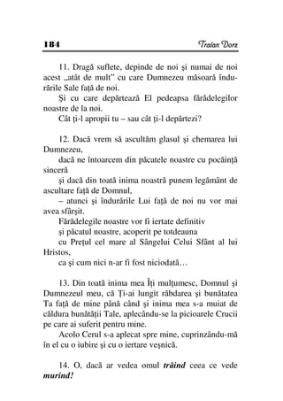 184                                          Traian Dorz

     11. Dragă suflete, depinde de noi şi numai de noi
acest „atât de mult” cu care Dumnezeu măsoară îndu-
rările Sale fa ă de noi.
     Şi cu care depărtează El pedeapsa fărădelegilor
noastre de la noi.
     Cât i-l apropii tu – sau cât i-l depărtezi?

    12. Dacă vrem să ascultăm glasul şi chemarea lui
Dumnezeu,
    dacă ne întoarcem din păcatele noastre cu pocăin ă
sinceră
    şi dacă din toată inima noastră punem legământ de
ascultare fa ă de Domnul,
    – atunci şi îndurările Lui fa ă de noi nu vor mai
avea sfârşit.
    Fărădelegile noastre vor fi iertate definitiv
    şi păcatul noastre, acoperit pe totdeauna
    cu Pre ul cel mare al Sângelui Celui Sfânt al lui
Hristos,
    ca şi cum nici n-ar fi fost niciodată…

     13. Din toată inima mea Î i mul umesc, Domnul şi
Dumnezeul meu, că i-ai lungit răbdarea şi bunătatea
Ta fa ă de mine până când şi inima mea s-a muiat de
căldura bunătă ii Tale, aplecându-se la picioarele Crucii
pe care ai suferit pentru mine.
     Acolo Cerul s-a aplecat spre mine, cuprinzându-mă
în el cu o iubire şi cu o iertare veşnică.

   14. O, dacă ar vedea omul trăind ceea ce vede
murind!
 