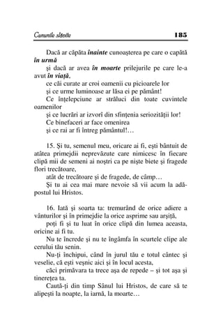 Cununile slăvite                                     185

    Dacă ar căpăta înainte cunoaşterea pe care o capătă
în urmă
    şi dacă ar avea în moarte prilejurile pe care le-a
avut în via ă,
    ce căi curate ar croi oamenii cu picioarele lor
    şi ce urme luminoase ar lăsa ei pe pământ!
    Ce în elepciune ar străluci din toate cuvintele
oamenilor
    şi ce lucrări ar izvorî din sfin enia seriozită ii lor!
    Ce binefaceri ar face omenirea
    şi ce rai ar fi întreg pământul!…

     15. Şi tu, semenul meu, oricare ai fi, eşti bântuit de
atâtea primejdii neprevăzute care nimicesc în fiecare
clipă mii de semeni ai noştri ca pe nişte biete şi fragede
flori trecătoare,
     atât de trecătoare şi de fragede, de câmp…
     Şi tu ai cea mai mare nevoie să vii acum la adă-
postul lui Hristos.

     16. Iată şi soarta ta: tremurând de orice adiere a
vânturilor şi în primejdie la orice asprime sau arşi ă,
     po i fi şi tu luat în orice clipă din lumea aceasta,
oricine ai fi tu.
     Nu te încrede şi nu te îngâmfa în scurtele clipe ale
cerului tău senin.
     Nu- i închipui, când în jurul tău e totul cântec şi
veselie, că eşti veşnic aici şi în locul acesta,
     căci primăvara ta trece aşa de repede – şi tot aşa şi
tinere ea ta.
     Caută- i din timp Sânul lui Hristos, de care să te
alipeşti la noapte, la iarnă, la moarte…
 