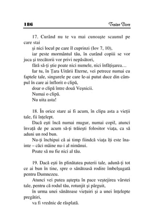 186                                            Traian Dorz

     17. Curând nu te va mai cunoaşte scaunul pe
care stai
     şi nici locul pe care îl cuprinzi (Iov 7, 10),
     iar peste mormântul tău, în curând copiii se vor
juca şi trecătorii vor privi nepăsători,
     fără să- i ştie poate nici numele, nici înfă işarea…
     Iar tu, în ara Uitării Eterne, vei petrece numai cu
faptele tale, singurele pe care le-ai putut duce din câm-
pul în care ai înflorit o clipă,
     doar o clipă între două Veşnicii.
     Numai o clipă.
     Nu uita asta!

     18. În orice stare ai fi acum, în clipa asta a vie ii
tale, fii în elept.
     Dacă eşti încă numai mugur, numai copil, atunci
înva ă de pe acum să- i trăieşti folositor via a, ca să
aduni un rod bun.
     Nu- i închipui că ai timp fiindcă via a î i este îna-
inte – căci mâine nu-i al nimănui.
     Poate să nu fie nici al tău.

     19. Dacă eşti în plinătatea puterii tale, adună- i tot
ce ai bun în tine, spre o sănătoasă rodire îmbelşugată
pentru Dumnezeu.
     Atunci vei putea aştepta în pace veştejirea vârstei
tale, pentru că rodul tău, rotunjit şi pârguit,
     în urma unei sănătoase vie uiri şi a unei în elepte
pregătiri,
     va fi vrednic de răsplată.
 
