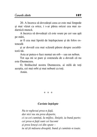 Cununile slăvite                                        187

     20. A încerca să dovedeşti ceea ce este mai limpede
şi mai văzut ca orice, i s-ar părea oricui cea mai za-
darnică muncă.
     A încerca să dovedeşti că este soare pe cer sau apă
pe mări,
     ar fi cea mai lipsită de în elepciune şi de folos os-
teneală
     şi ar dovedi cea mai scăzută părere despre ascultă-
torii tăi.
     Asta ar putea-o face numai un orb – sau un nebun.
     Tot aşa mi se pare şi osteneala de a dovedi că nu
este Dumnezeu.
     O, Strălucitul nostru Dumnezeu, ai milă de to i
aceştia, cei mai orbi şi mai nebuni ca to i.
     Amin.




                          * * *


                     Cuvinte în elepte

       Nu te-nghesui prea-n fa ă,
       dar nici nu sta prea departe,
       ci cu cei cumin i, la mijloc, liniştit, ia bună parte;
       cei prea-n fa ă sunt cei lacomi
       şi prea leneşi cei din spate –
       tu să ii măsura dreaptă, bună şi cuminte-n toate.
 