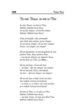 188                                          Traian Dorz


      Ia-mă, Iisuse, ia-mă cu Tine
      Ia-mă, Iisuse, ia-mă cu Tine,
      Iubitul, Iubitul meu Iisus,
      să nu fiu singur, să nu fiu singur,
      Iubitul, Iubitul meu Iisus!

      Câte primejdii, câte primejdii
      am când sunt singur, prea singur…
      să nu merg singur, să nu mor singur,
      Iisuse, nu singur, nu singur!

      M-am despăr it, m-am despăr it de to i
      pentru Tine, doar pentru Tine,
      – nu am pe nimeni, pe nimeni, Iisus,
      decât doar pe Tine, pe Tine…

      Să nu mă laşi, să nu mă laşi
      – să lupt – dar nu singur, nu singur.
      Să nu mă ui i, Iisus, niciodată,
      să mor – dar nu singur, nu singur!

      Să nu-mi laşi crinul curat necules,
      nici mână retrasă nestrânsă;
      – ce trist, o, ce trist e un crin necules
      şi-o mână retrasă nestrânsă!

      Ia-mă cu Tine, o, ia-mă cu Tine,
      Iubitul, Iubitul meu Iisus,
      – nu mai vreau, nu mai pot fără Tine,
      Iubitul, Iubitul meu Iisus…
 