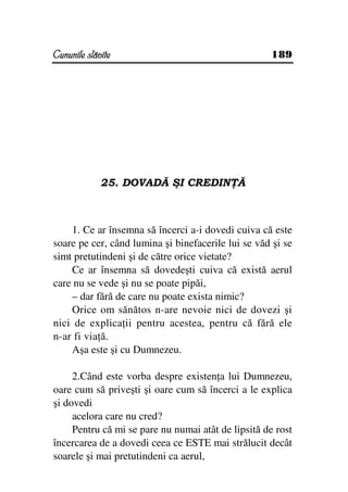 Cununile slăvite                                    189




             25. DOVADĂ ŞI CREDIN Ă



    1. Ce ar însemna să încerci a-i dovedi cuiva că este
soare pe cer, când lumina şi binefacerile lui se văd şi se
simt pretutindeni şi de către orice vietate?
    Ce ar însemna să dovedeşti cuiva că există aerul
care nu se vede şi nu se poate pipăi,
    – dar fără de care nu poate exista nimic?
    Orice om sănătos n-are nevoie nici de dovezi şi
nici de explica ii pentru acestea, pentru că fără ele
n-ar fi via ă.
    Aşa este şi cu Dumnezeu.

     2.Când este vorba despre existen a lui Dumnezeu,
oare cum să priveşti şi oare cum să încerci a le explica
şi dovedi
     acelora care nu cred?
     Pentru că mi se pare nu numai atât de lipsită de rost
încercarea de a dovedi ceea ce ESTE mai strălucit decât
soarele şi mai pretutindeni ca aerul,
 