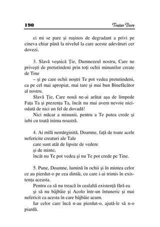 190                                            Traian Dorz

    ci mi se pare şi ruşinos de degradant a privi pe
cineva chiar până la nivelul la care aceste adevăruri cer
dovezi.

     3. Slavă veşnică ie, Dumnezeul nostru, Care ne
priveşti de pretutindeni prin to i ochii minunilor create
de Tine
     – şi pe care ochii noştri Te pot vedea pretutindeni,
ca pe cel mai apropiat, mai tare şi mai bun Binefăcător
al nostru.
     Slavă ie, Care nouă ne-ai arătat aşa de limpede
Fa a Ta şi prezen a Ta, încât nu mai avem nevoie nici-
odată de nici un fel de dovadă!
     Nici măcar a minunii, pentru a Te putea crede şi
iubi cu toată inima noastră.

    4. Ai milă nemărginită, Doamne, fa ă de toate acele
nefericite creaturi ale Tale
    care sunt atât de lipsite de vedere
    şi de minte,
    încât nu Te pot vedea şi nu Te pot crede pe Tine.

     5. Pune, Doamne, lumină în ochii şi în mintea celor
ce au pierdut-o pe cea dintâi, cu care i-ai trimis în exis-
ten a aceasta.
     Pentru ca să nu treacă în cealaltă existen ă fără ea
     şi să nu bâjbâie şi Acolo într-un întuneric şi mai
nefericit ca acesta în care bâjbâie acum.
     Iar celor care încă n-au pierdut-o, ajută-le să n-o
piardă.
 