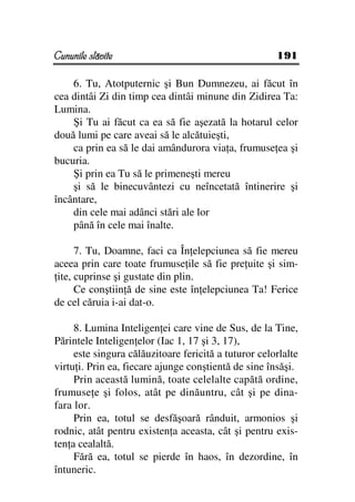 Cununile slăvite                                      191

    6. Tu, Atotputernic şi Bun Dumnezeu, ai făcut în
cea dintâi Zi din timp cea dintâi minune din Zidirea Ta:
Lumina.
    Şi Tu ai făcut ca ea să fie aşezată la hotarul celor
două lumi pe care aveai să le alcătuieşti,
    ca prin ea să le dai amândurora via a, frumuse ea şi
bucuria.
    Şi prin ea Tu să le primeneşti mereu
    şi să le binecuvântezi cu neîncetată întinerire şi
încântare,
    din cele mai adânci stări ale lor
    până în cele mai înalte.

      7. Tu, Doamne, faci ca În elepciunea să fie mereu
aceea prin care toate frumuse ile să fie pre uite şi sim-
 ite, cuprinse şi gustate din plin.
      Ce conştiin ă de sine este în elepciunea Ta! Ferice
de cel căruia i-ai dat-o.

     8. Lumina Inteligen ei care vine de Sus, de la Tine,
Părintele Inteligen elor (Iac 1, 17 şi 3, 17),
     este singura călăuzitoare fericită a tuturor celorlalte
virtu i. Prin ea, fiecare ajunge conştientă de sine însăşi.
     Prin această lumină, toate celelalte capătă ordine,
frumuse e şi folos, atât pe dinăuntru, cât şi pe dina-
fara lor.
     Prin ea, totul se desfăşoară rânduit, armonios şi
rodnic, atât pentru existen a aceasta, cât şi pentru exis-
ten a cealaltă.
     Fără ea, totul se pierde în haos, în dezordine, în
întuneric.
 